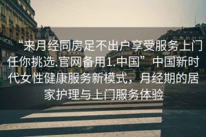 “來月經(jīng)同房足不出戶享受服務(wù)上門任你挑選.官網(wǎng)備用1.中國”中國新時(shí)代女性健康服務(wù)新模式，月經(jīng)期的居家護(hù)理與上門服務(wù)體驗(yàn)