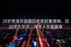 29歲男演員退圈回老家趕集擺攤，回歸平凡生活，探尋人生新篇章