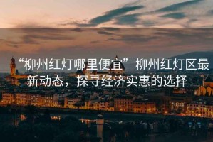 “柳州紅燈哪里便宜”柳州紅燈區(qū)最新動(dòng)態(tài)，探尋經(jīng)濟(jì)實(shí)惠的選擇