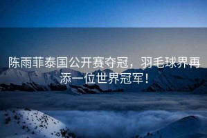 陳雨菲泰國公開賽奪冠，羽毛球界再添一位世界冠軍！