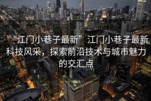 “江門小巷子最新”江門小巷子最新科技風采，探索前沿技術與城市魅力的交匯點