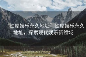“性屋娛樂永久地址”性屋娛樂永久地址，探索現(xiàn)代娛樂新領(lǐng)域