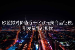 歐盟擬對價值近千億歐元美商品征稅，引發(fā)貿(mào)易戰(zhàn)擔(dān)憂
