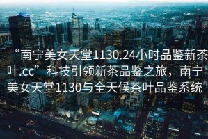 “南寧美女天堂1130.24小時(shí)品鑒新茶葉.cc”科技引領(lǐng)新茶品鑒之旅，南寧美女天堂1130與全天候茶葉品鑒系統(tǒng)