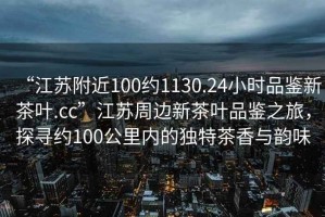 “江蘇附近100約1130.24小時品鑒新茶葉.cc”江蘇周邊新茶葉品鑒之旅，探尋約100公里內(nèi)的獨(dú)特茶香與韻味