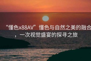 “懂色x88AV”懂色與自然之美的融合，一次視覺盛宴的探尋之旅