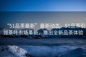 “51品茶最新”最新動(dòng)態(tài)，51品茶引領(lǐng)茶葉市場(chǎng)革新，推出全新品茶體驗(yàn)