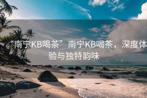 “南寧KB喝茶”南寧KB喝茶，深度體驗與獨特韻味