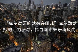 “庫爾勒耍的姑娘在哪兒”庫爾勒姑娘的活力派對，探尋城市娛樂新風(fēng)尚