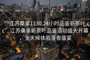 “江蘇桑拿1130.24小時品鑒新茶葉.cc”江蘇桑拿新茶葉品鑒活動盛大開幕，全天候體驗茶香盛宴