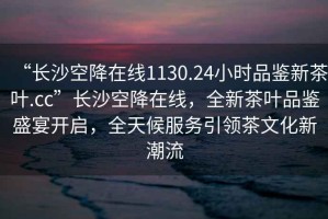 “長沙空降在線1130.24小時品鑒新茶葉.cc”長沙空降在線，全新茶葉品鑒盛宴開啟，全天候服務(wù)引領(lǐng)茶文化新潮流