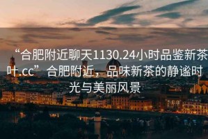 “合肥附近聊天1130.24小時品鑒新茶葉.cc”合肥附近，品味新茶的靜謐時光與美麗風(fēng)景