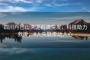 四川丹巴山洪泥石流突發(fā)，科技助力救援，4人失聯(lián)牽動人心