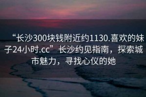 “長沙300塊錢附近約1130.喜歡的妹子24小時.cc”長沙約見指南，探索城市魅力，尋找心儀的她