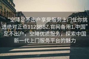 “空降足不出戶享受服務(wù)上門任你挑選絕對正點(diǎn)1123BBZ.官網(wǎng)備用1.中國”足不出戶，空降優(yōu)質(zhì)服務(wù)，探索中國新一代上門服務(wù)平臺的魅力