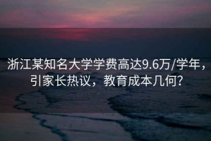 浙江某知名大學(xué)學(xué)費高達(dá)9.6萬/學(xué)年，引家長熱議，教育成本幾何？