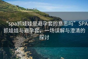 “spa抓娃娃是避孕套的意思嗎”SPA抓娃娃與避孕套，一場(chǎng)誤解與澄清的探討