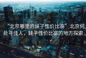 “北京哪里的妹子性價比高”北京何處尋佳人，妹子性價比高的地方探索