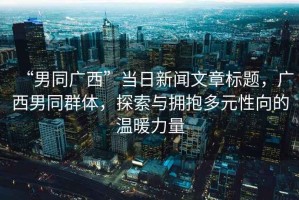 “男同廣西”當(dāng)日新聞文章標(biāo)題，廣西男同群體，探索與擁抱多元性向的溫暖力量