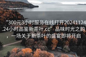 “300元3小時服務(wù)在線打開20241124.24小時品鑒新茶葉.cc”品味時光之韻，一場關(guān)于新茶葉的盛宴即將開啟