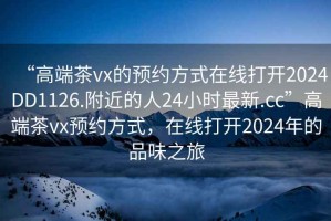 “高端茶vx的預(yù)約方式在線打開2024DD1126.附近的人24小時最新.cc”高端茶vx預(yù)約方式，在線打開2024年的品味之旅