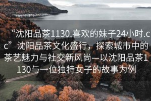 “沈陽(yáng)品茶1130.喜歡的妹子24小時(shí).cc”沈陽(yáng)品茶文化盛行，探索城市中的茶藝魅力與社交新風(fēng)尚—以沈陽(yáng)品茶1130與一位獨(dú)特女子的故事為例