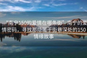 “南寧150的愛情在哪條街”南寧的愛情密碼，尋找那隱匿于街巷深處的150情緣故事