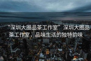 “深圳大圈品茶工作室”深圳大圈品茶工作室，品味生活的獨(dú)特韻味