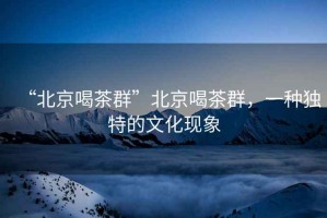 “北京喝茶群”北京喝茶群，一種獨特的文化現(xiàn)象