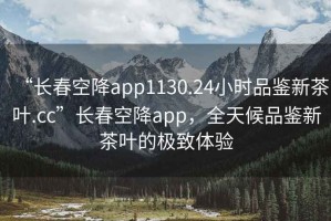 “長春空降app1130.24小時品鑒新茶葉.cc”長春空降app，全天候品鑒新茶葉的極致體驗