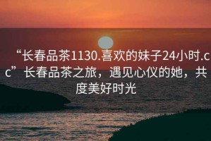 “長春品茶1130.喜歡的妹子24小時.cc”長春品茶之旅，遇見心儀的她，共度美好時光