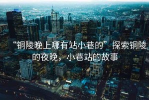 “銅陵晚上哪有站小巷的”探索銅陵的夜晚，小巷站的故事