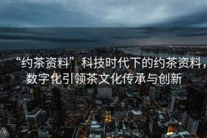 “約茶資料”科技時代下的約茶資料，數(shù)字化引領(lǐng)茶文化傳承與創(chuàng)新