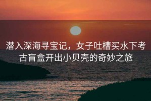 潛入深海尋寶記，女子吐槽買水下考古盲盒開出小貝殼的奇妙之旅