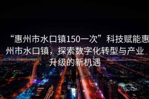 “惠州市水口鎮(zhèn)150一次”科技賦能惠州市水口鎮(zhèn)，探索數(shù)字化轉(zhuǎn)型與產(chǎn)業(yè)升級的新機遇