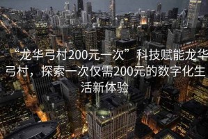 “龍華弓村200元一次”科技賦能龍華弓村，探索一次僅需200元的數(shù)字化生活新體驗(yàn)