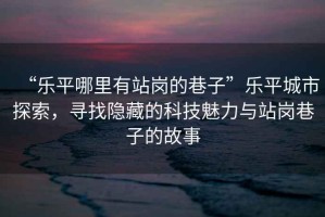 “樂平哪里有站崗的巷子”樂平城市探索，尋找隱藏的科技魅力與站崗巷子的故事