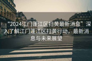 “2024江門蓬江區(qū)掃黃最新消息”深入了解江門蓬江區(qū)掃黃行動，最新消息與未來展望