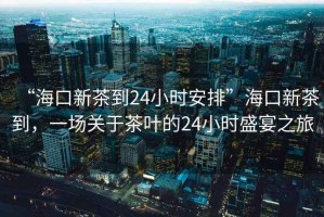 “?？谛虏璧?4小時安排”海口新茶到，一場關于茶葉的24小時盛宴之旅