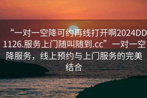 “一對一空降可約再線打開啊2024DD1126.服務(wù)上門隨叫隨到.cc”一對一空降服務(wù)，線上預(yù)約與上門服務(wù)的完美結(jié)合