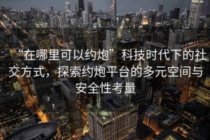 “在哪里可以約炮”科技時代下的社交方式，探索約炮平臺的多元空間與安全性考量