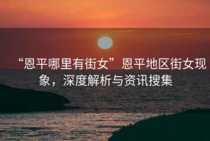 “恩平哪里有街女”恩平地區(qū)街女現(xiàn)象，深度解析與資訊搜集