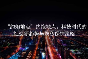“約炮地點(diǎn)”約炮地點(diǎn)，科技時(shí)代的社交新趨勢與隱私保護(hù)策略