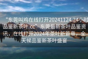 “東莞叫雞在線打開20241124.24小時(shí)品鑒新茶葉.cc”東莞最新茶葉品鑒資訊，在線打開2024年茶葉新篇章，全天候品鑒新茶葉盛宴
