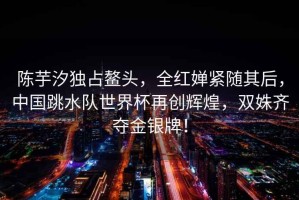 陳芋汐獨占鰲頭，全紅嬋緊隨其后，中國跳水隊世界杯再創(chuàng)輝煌，雙姝齊奪金銀牌！