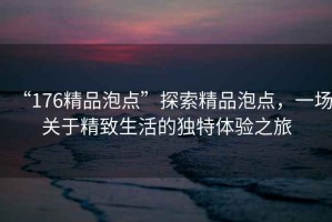 “176精品泡點”探索精品泡點，一場關(guān)于精致生活的獨特體驗之旅