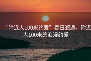 “附近人100米約愛”春日邂逅，附近人100米的浪漫約愛