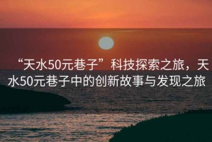 “天水50元巷子”科技探索之旅，天水50元巷子中的創(chuàng)新故事與發(fā)現(xiàn)之旅