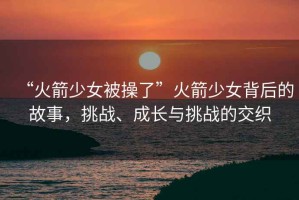 “火箭少女被操了”火箭少女背后的故事，挑戰(zhàn)、成長與挑戰(zhàn)的交織