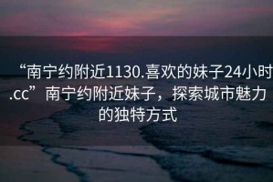 “南寧約附近1130.喜歡的妹子24小時.cc”南寧約附近妹子，探索城市魅力的獨特方式